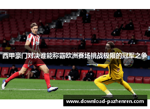 西甲豪门对决谁能称霸欧洲赛场挑战极限的冠军之争