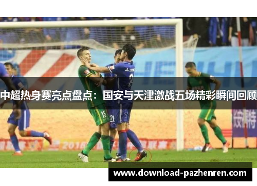 中超热身赛亮点盘点：国安与天津激战五场精彩瞬间回顾