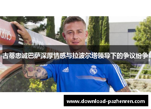 古蒂忠诚巴萨深厚情感与拉波尔塔领导下的争议纷争