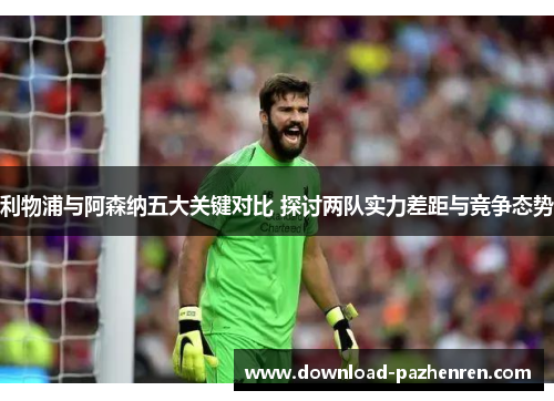 利物浦与阿森纳五大关键对比 探讨两队实力差距与竞争态势
