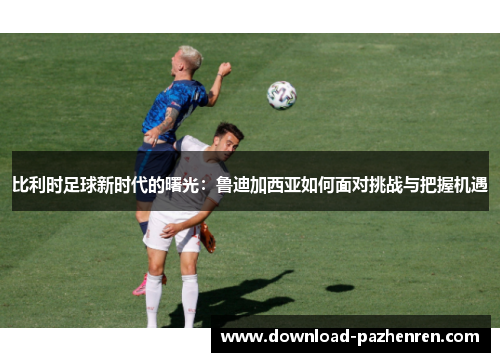 比利时足球新时代的曙光：鲁迪加西亚如何面对挑战与把握机遇