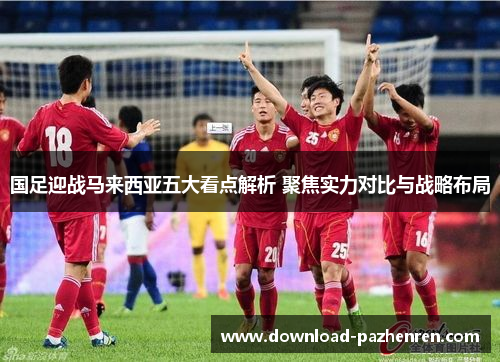 国足迎战马来西亚五大看点解析 聚焦实力对比与战略布局
