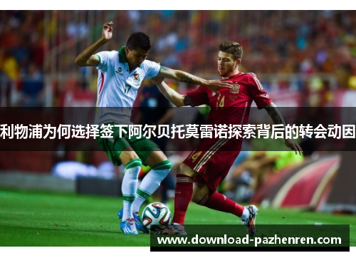 利物浦为何选择签下阿尔贝托莫雷诺探索背后的转会动因