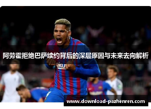 阿劳霍拒绝巴萨续约背后的深层原因与未来去向解析