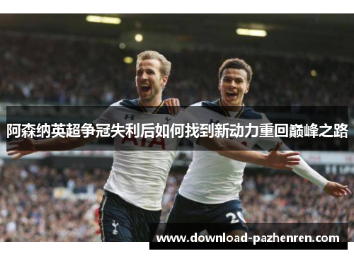 阿森纳英超争冠失利后如何找到新动力重回巅峰之路