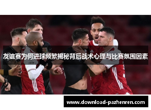 友谊赛为何进球频繁揭秘背后战术心理与比赛氛围因素 友谊赛为何进球频繁揭秘背后战术心理与比赛氛围因素