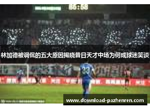 林加德被调侃的五大原因揭晓昔日天才中场为何成球迷笑谈 林加德被调侃的五大原因揭晓昔日天才中场为何成球迷笑谈