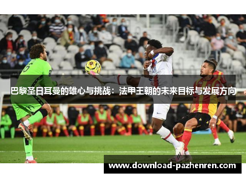 巴黎圣日耳曼的雄心与挑战：法甲王朝的未来目标与发展方向