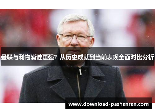 曼联与利物浦谁更强？从历史成就到当前表现全面对比分析