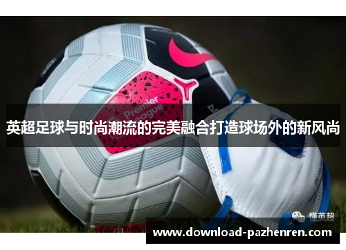 英超足球与时尚潮流的完美融合打造球场外的新风尚 英超足球与时尚潮流的完美融合打造球场外的新风尚