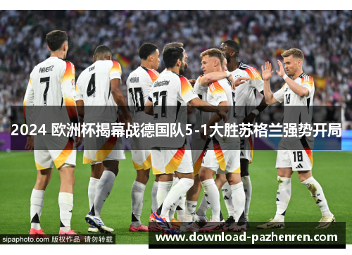 2024 欧洲杯揭幕战德国队5-1大胜苏格兰强势开局