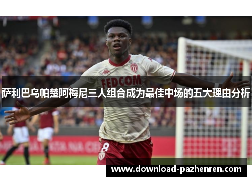 萨利巴乌帕楚阿梅尼三人组合成为最佳中场的五大理由分析 萨利巴乌帕楚阿梅尼三人组合成为最佳中场的五大理由分析