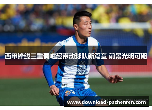 西甲锋线三重奏崛起带动球队新篇章 前景光明可期